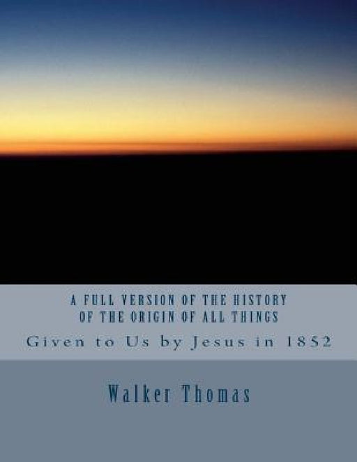 A Full Version of The History of the Origin of All Things: Given to Us by Jesus in 1852 by Walker Thomas