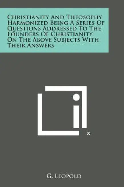 Christianity and Theosophy Harmonized Being a Series of Questions Addressed to the Founders of Christianity on the Above Subjects with Their Answers by G. Leopold
