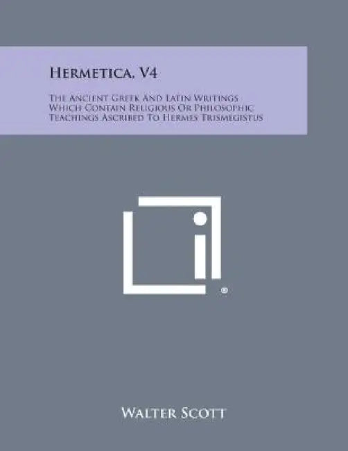 Hermetica, V4: The Ancient Greek and Latin Writings Which Contain Religious or Philosophic Teachings Ascribed to Hermes Trismegistus by Walter Scott