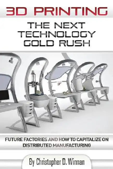 3D Printing: The Next Technology Gold Rush - Future Factories and How to Capitalize on Distributed Manufacturing by Christopher D. Winnan
