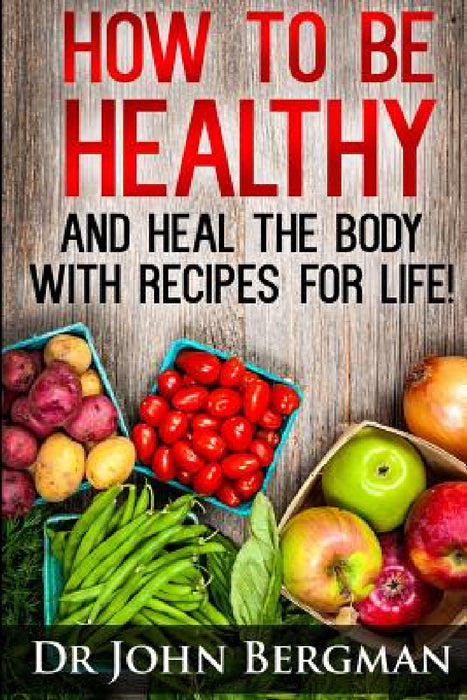 How to Be Healthy and Heal the Body With Recipes For LIFE by John R. Bergman