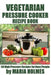 Vegetarian Pressure Cooker Recipe Book: 50 High Pressure Recipes for Busy People by Maria Holmes