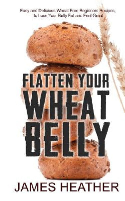 Flatten Your Wheat Belly: Easy and Delicious Wheat Free Beginners Recipes, to Lose Your Belly fat and Feel Great by James Heather
