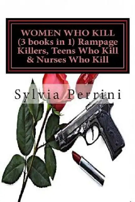 WOMEN WHO KILL (3 books in 1) Rampage Killers, Teens Who Kill & Nurses Who Kill) by Sylvia Perrini