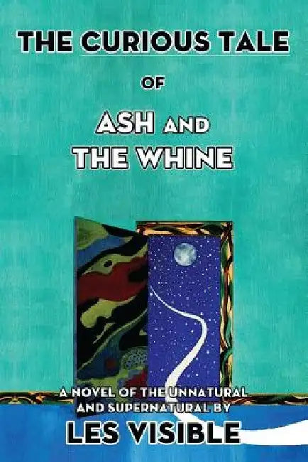 The Curious Tale of Ash and The Whine: A Novel of the Unnatural and Supernatural by Les Visible