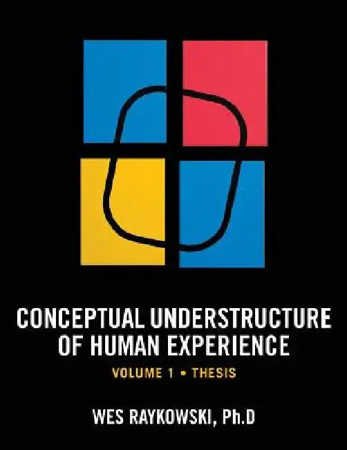 Conceptual Understructure of Human Experience: Volume 1 (Thesis) by Wes Raykowski Ph. D.
