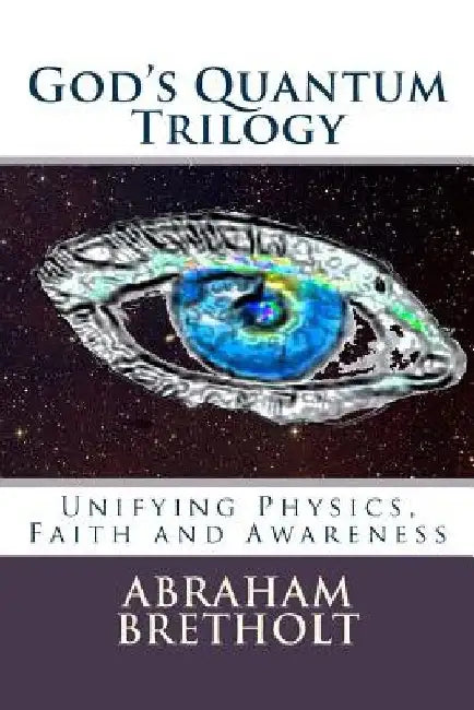 God's Quantum Trilogy: Unifying Physics, Faith and Awareness by Abraham Bretholt Ph. D.
