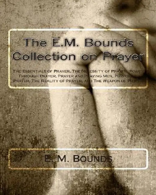 The E.M. Bounds Collection on Prayer: The Essentials of Prayer, The Necessity of Prayer, Power Through Prayer, Prayer and Praying Men, Purpose in Pray by E. M. Bounds