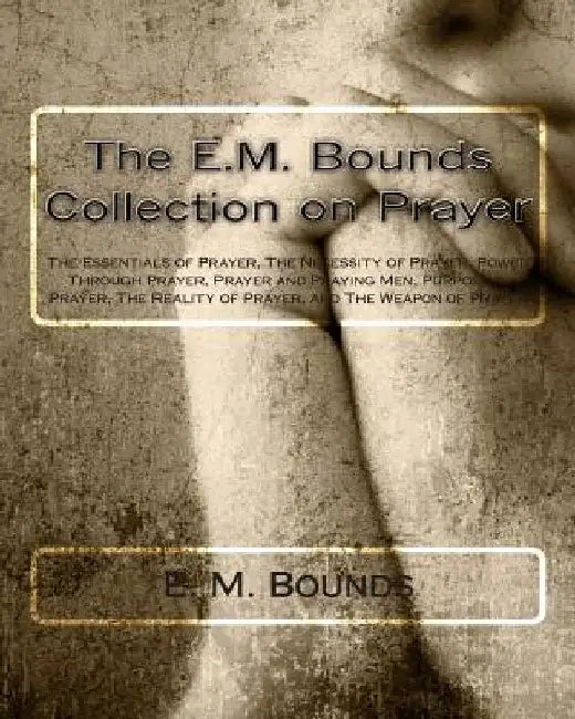 The E.M. Bounds Collection on Prayer: The Essentials of Prayer, The Necessity of Prayer, Power Through Prayer, Prayer and Praying Men, Purpose in Pray by E. M. Bounds