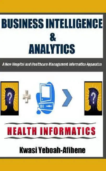 Business Intelligence & Analytics: : A New Hospital and Health Management Informatics Apparatus by Kwasi Yeboah-Afihene