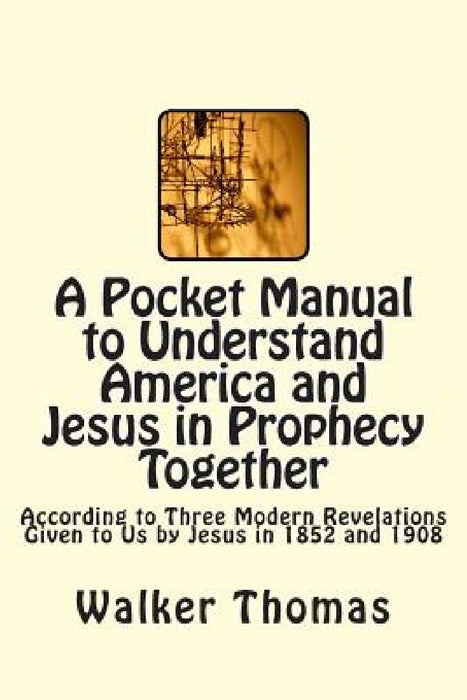A Pocket Manual to Understand America and Jesus in Prophecy Together: According to Three Modern Revelations Given to Us by Jesus in 1852 and 1908 by Walker Thomas