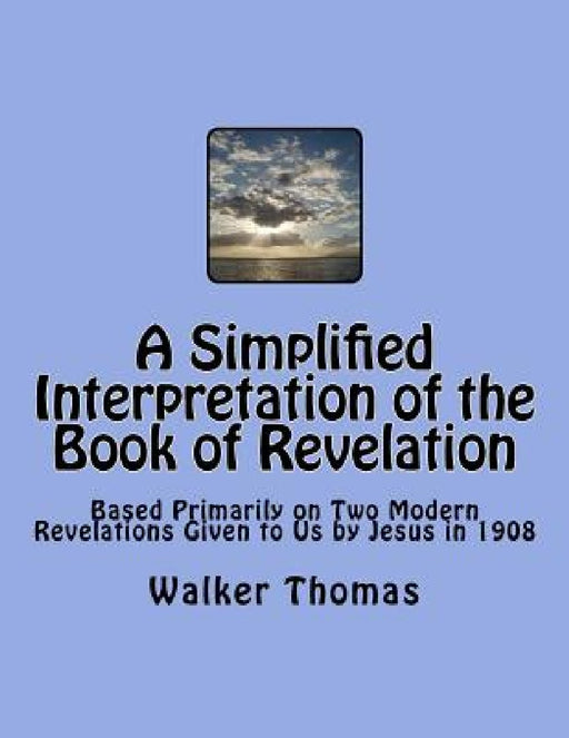 A Simplified Interpretation of the Book of Revelation: Based Primarily on Two Modern Revelations Given to Us by Jesus in 1908 by Walker Thomas