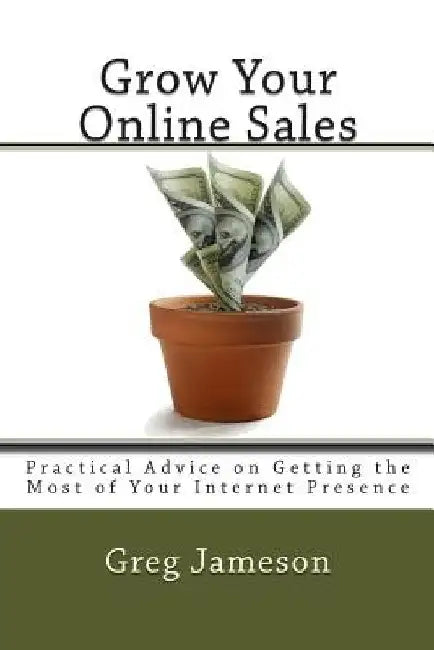 Grow Your Online Sales: Practical Advice on Getting the Most of Your Internet Presence by Greg Jameson
