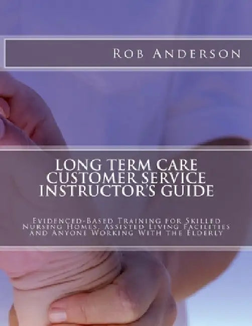 Long Term Care Customer Service Instructor's Guide: Evidenced-Based Training for Skilled Nursing Homes, Assisted Living Facilities and Anyone Working by Rob Anderson