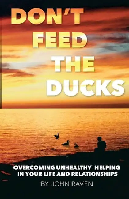 Don't Feed the Ducks!: Overcoming Unhealthy Helping in Your Life & Relationships by John Raven