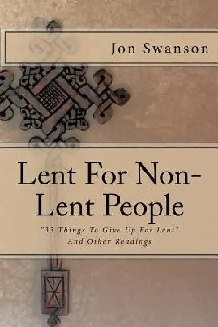 Lent For Non-Lent People: "33 Things To Give Up For Lent" And Other Readings by Jon C. Swanson