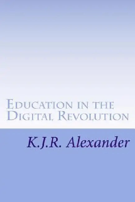 Education in the Digital Revolution: Theories and Issues on the Impact of Technology and Electronic Media by K. J. R. Alexander