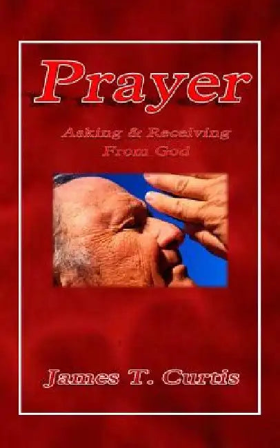Prayer: Asking and Receiving from God by James T. Curtis