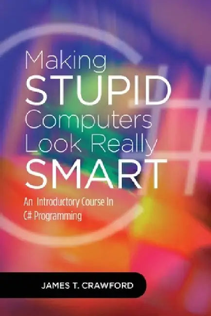 Making Stupid Computers Look Really Smart: Computer Programming With C# by James Thomas Crawford