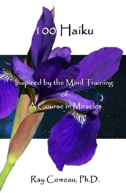 100 Haiku: Inspired by the Mind Training of A Course in Miracles by Ray Comeau Ph. D.