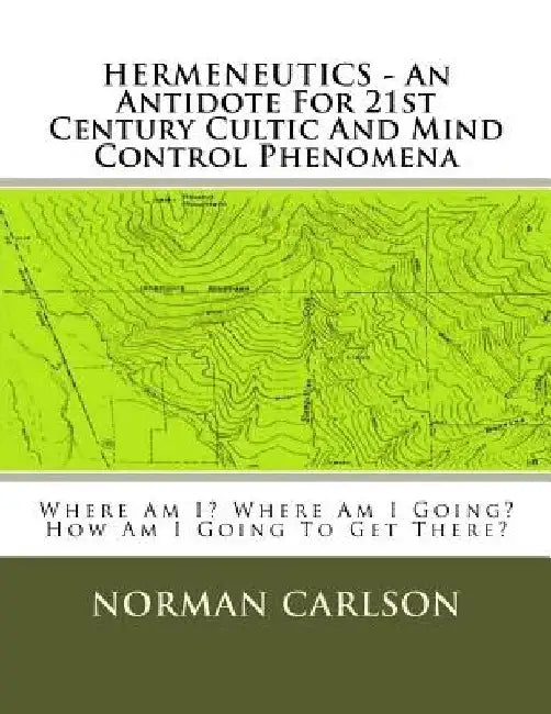 HERMENEUTICS - An Antidote For 21st Century Cultic And Mind Control Phenomena: Where Am I? Where Am I Going? How Am I Going To Get There? by Norman E. Carlson