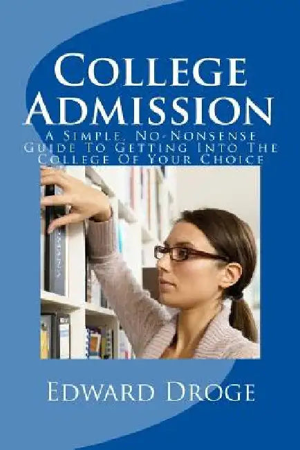 College Admission: A Simple, No-Nonsense Guide To Getting Into The College Of Your Choice by Edward Droge