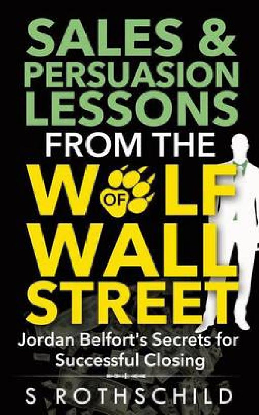 Sales & Persuasion Lessons From The Wolf Of Wall Street: Jordan Belfort's Secrets for Successful Closing by S. Rothschild