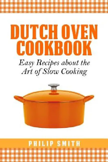 Dutch Oven Cookbook. Easy recipes about the Art of Slow Cooking by Philip Smith