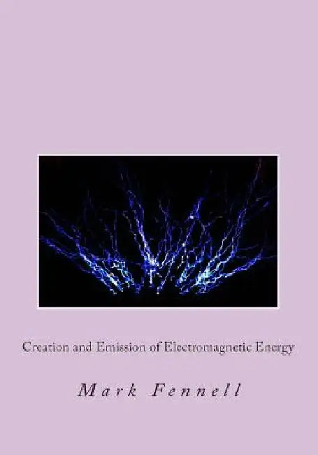Creation and Emission of Electromagnetic Energy: Mysteries of Electromagnetic Energy: Definitively Solved and Simply Explained by Mark Fennell