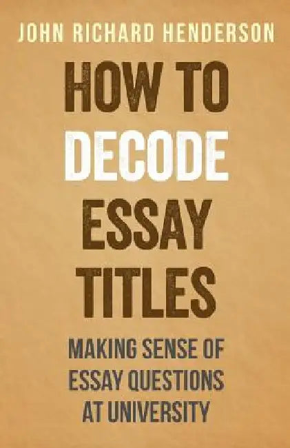 How To Decode Essay Titles: Making Sense of Essay Questions at University by John Richard Henderson