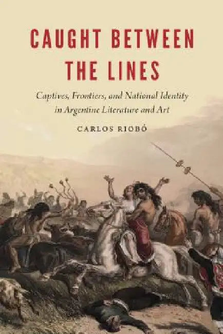 Caught Between the Lines: Captives, Frontiers, and National Identity in Argentine Literature and Art by Carlos Riobó