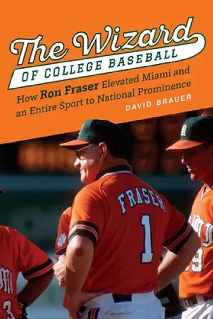 The Wizard of College Baseball: How Ron Fraser Elevated Miami and an Entire Sport to National Prominence by David Brauer