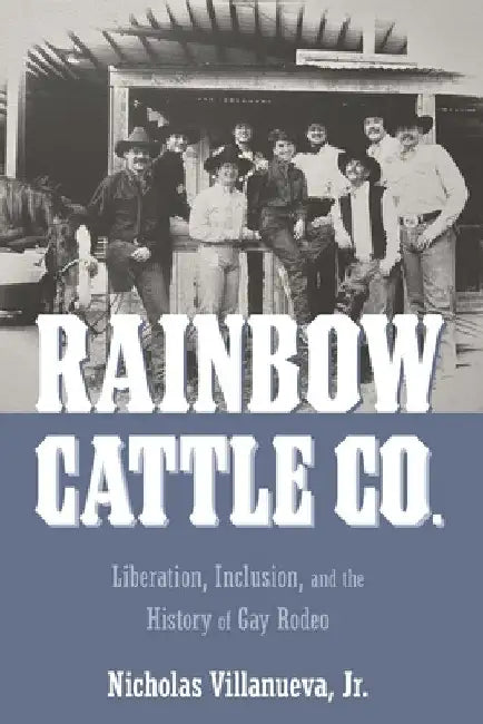 Rainbow Cattle Co.: Liberation, Inclusion, and the History of Gay Rodeo by Nicholas Villanueva
