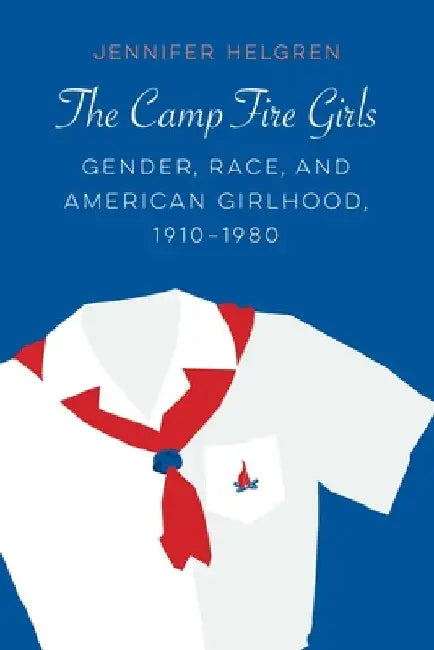 The Camp Fire Girls: Gender, Race, and American Girlhood, 1910-1980 by Jennifer Helgren