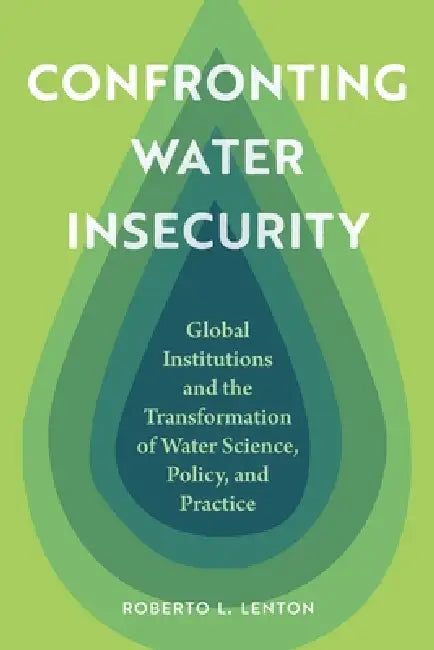 Confronting Water Insecurity: Global Institutions and the Transformation of Water Science, Policy, and Practice by Roberto L. Lenton