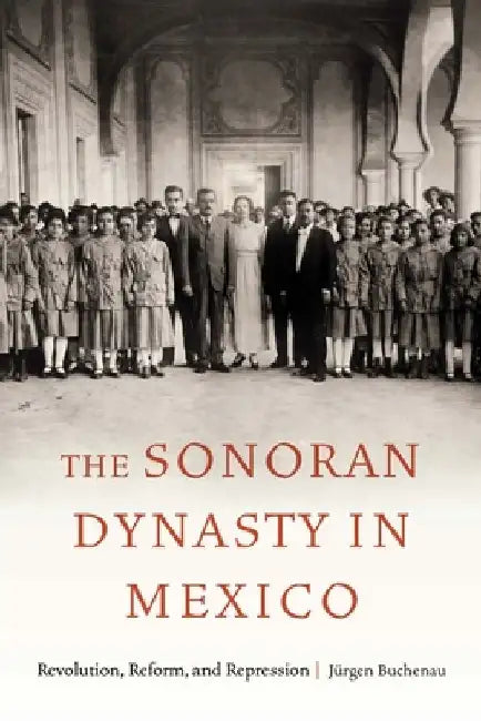 The Sonoran Dynasty in Mexico: Revolution, Reform, and Repression by Jürgen Buchenau