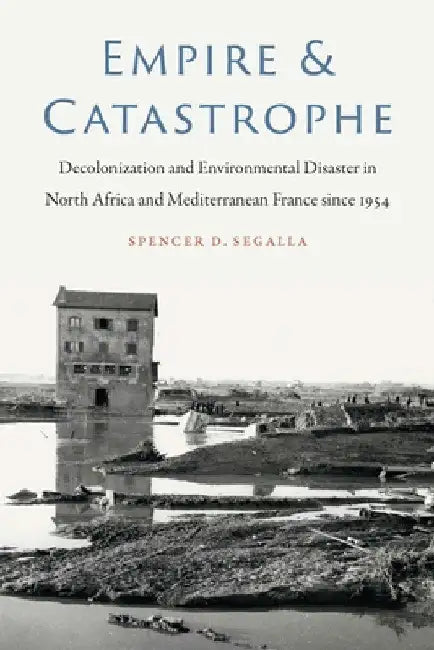 Empire and Catastrophe: Decolonization and Environmental Disaster in North Africa and Mediterranean France Since 1954 by Spencer D. Segalla