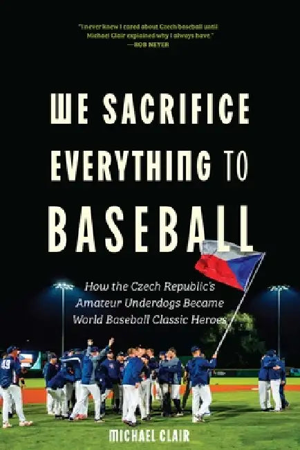 We Sacrifice Everything to Baseball: How the Czech Republic's Amateur Underdogs Became World Baseball Classic Heroes by Michael Clair