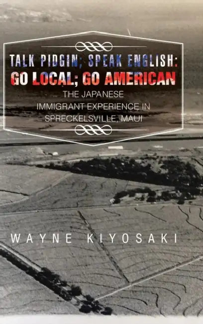 Talk Pidgin; Speak English: Go Local; Go American: The Japanese Immigrant Experience in Spreckelsville, Maui by Wayne Kiyosaki