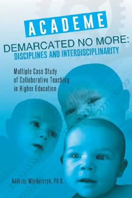 Academe Demarcated No More: Disciplines and Interdisciplinarity: Multiple Case Study of Collaborative Teaching in Higher Education by Ph. D. Andrzej Wlodarczyk
