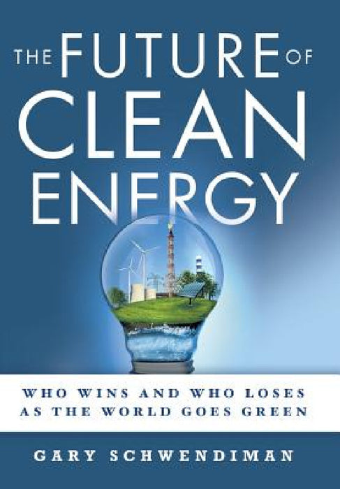 The Future of Clean Energy: Who Wins and Who Loses as the World Goes Green by Gary Schwendiman