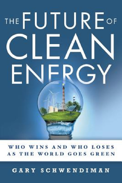 The Future of Clean Energy: Who Wins and Who Loses as the World Goes Green by Gary Schwendiman