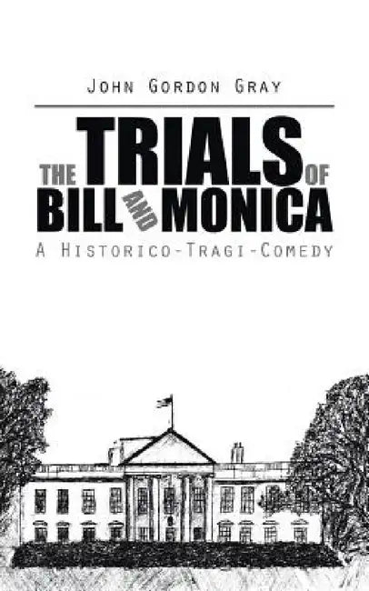 The Trials of Bill and Monica: A Historico-Tragi-Comedy by John Gordon Gray