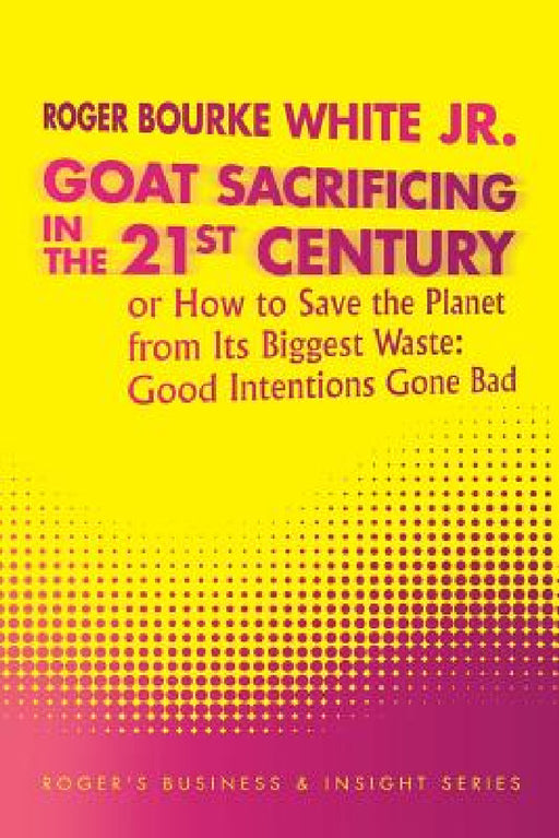 Goat Sacrificing in the 21st Century: How to Save the Planet from its Biggest Waste: Good Intentions Gone Bad by Jr. White Roger Bourke