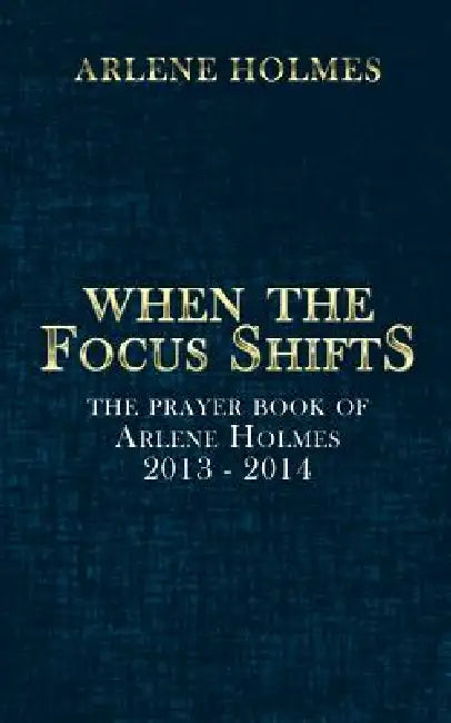When the Focus Shifts: The Prayer Book of Arlene Holmes 2013 - 2014 by Arlene Holmes
