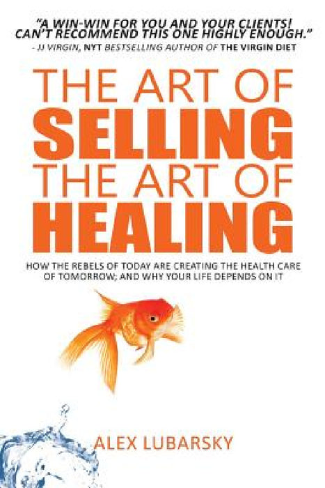 The Art of Selling the Art of Healing: How the Rebels of Today Are Creating the Health Care of Tomorrow; and Why Your Life Depends on It by Alex Lubarsky