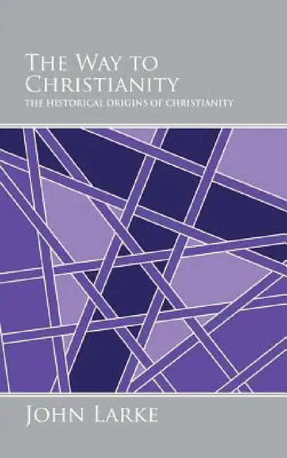 The Way to Christianity: The Historical Origins of Christianity by John Larke
