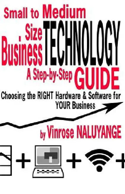 Small to Medium Size Business Technology: A Step-byStep Guilde Choosing the RIGHT Hardware & Software For YOUR Business by Vinrose Naluyange