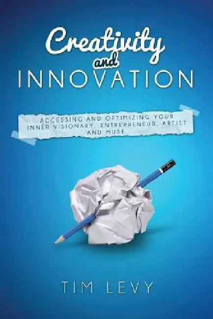 Creativity and Innovation: Accessing and Optimizing Your Inner Visionary, Entrepreneur, Artist and Muse. by Tim Levy