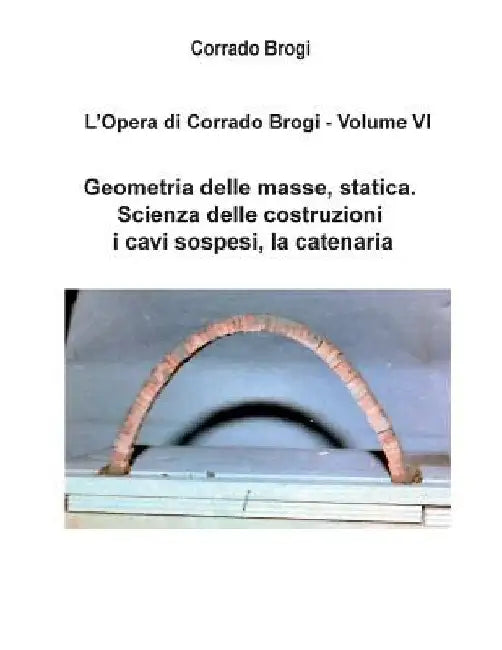 L'Opera di Corrado Brogi - Volume VI: Geometria delle masse, statica. Scienza delle costruzioni, i cavi sospesi, la catenaria by Brogi, Giovanni
